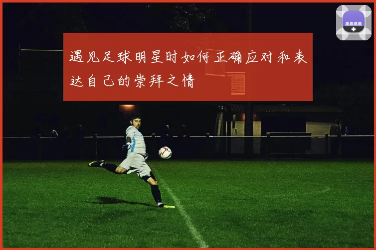 遇见足球明星时如何正确应对和表达自己的崇拜之情