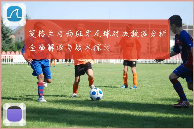 英格兰与西班牙足球对决数据分析全面解读与战术探讨