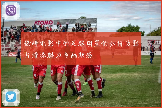 徐峥电影中的足球明星们如何为影片增添魅力与幽默感