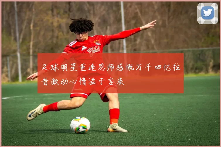 足球明星重逢恩师感慨万千回忆往昔激动心情溢于言表