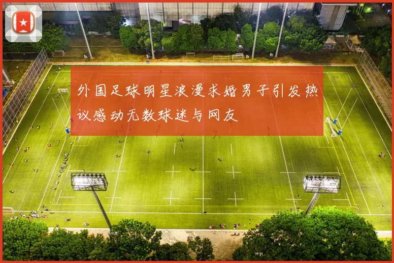 外国足球明星浪漫求婚男子引发热议感动无数球迷与网友