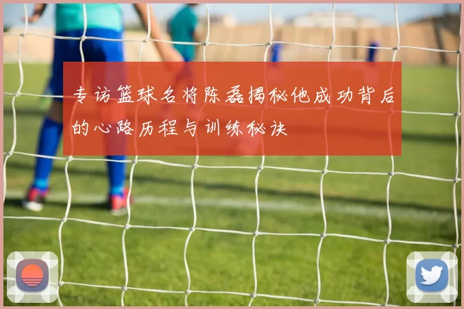 专访篮球名将陈磊揭秘他成功背后的心路历程与训练秘诀