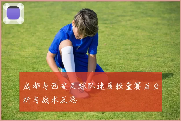 成都与西安足球队速度较量赛后分析与战术反思
