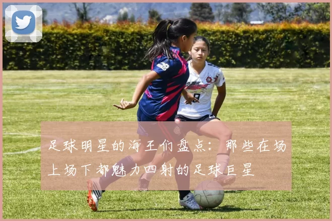足球明星的海王们盘点：那些在场上场下都魅力四射的足球巨星