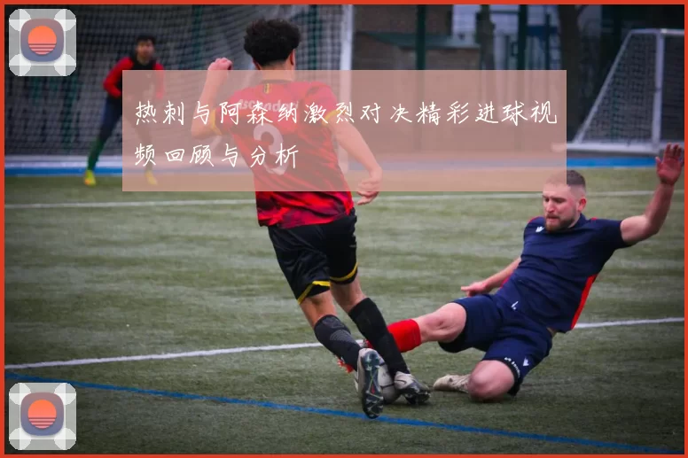 热刺与阿森纳激烈对决精彩进球视频回顾与分析