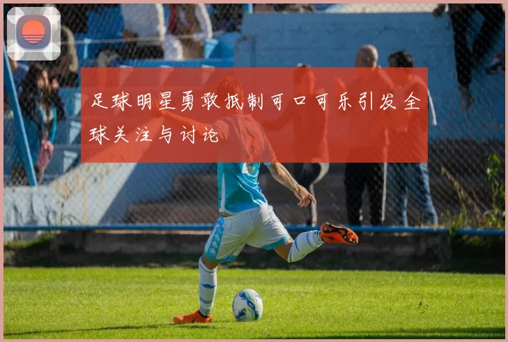 足球明星勇敢抵制可口可乐引发全球关注与讨论