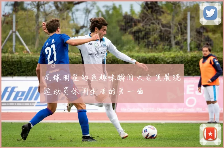 足球明星钓鱼趣味瞬间大合集展现运动员休闲生活的另一面