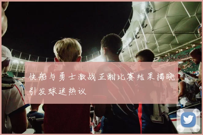 快船与勇士激战正酣比赛结果揭晓引发球迷热议