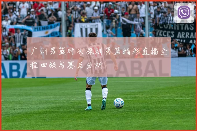 广州男篮对决深圳男篮精彩直播全程回顾与赛后分析