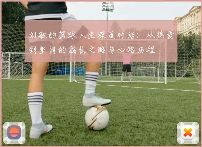 刘敏的篮球人生深度对话：从热爱到坚持的成长之路与心路历程
