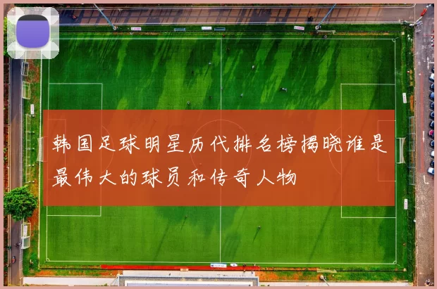 韩国足球明星历代排名榜揭晓谁是最伟大的球员和传奇人物
