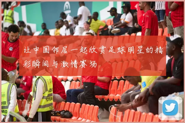 让中国邻居一起欣赏足球明星的精彩瞬间与激情赛场