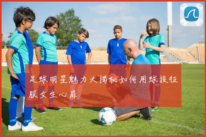 足球明星魅力大揭秘如何用球技征服女生心扉