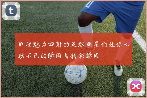那些魅力四射的足球明星们让你心动不已的瞬间与精彩瞬间