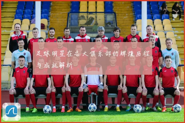 足球明星在各大俱乐部的辉煌历程与成就解析