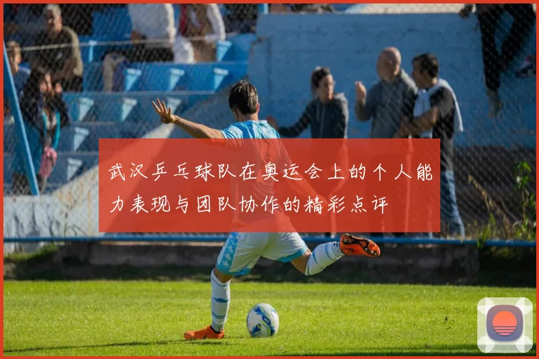 武汉乒乓球队在奥运会上的个人能力表现与团队协作的精彩点评